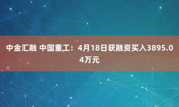 中金汇融 中国重工：4月18日获融资买入3895.04万元