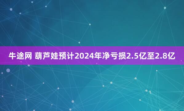牛途网 葫芦娃预计2024年净亏损2.5亿至2.8亿