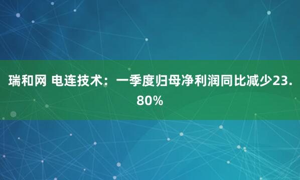 瑞和网 电连技术：一季度归母净利润同比减少23.80%