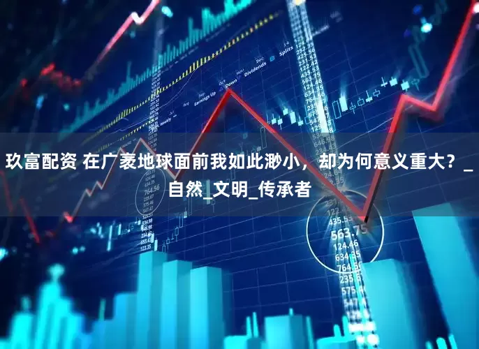 玖富配资 在广袤地球面前我如此渺小，却为何意义重大？_自然_文明_传承者