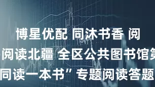 博星优配 同沐书香 阅读悦美——阅读北疆 全区公共图书馆第五届“同读一本书”专题阅读答题竞赛活动开启_文化_读者_习近平