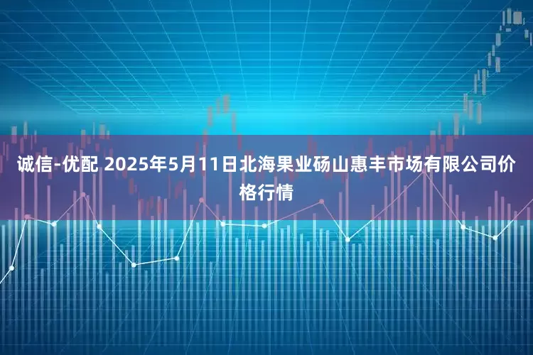 诚信-优配 2025年5月11日北海果业砀山惠丰市场有限公司价格行情