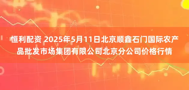 恒利配资 2025年5月11日北京顺鑫石门国际农产品批发市场集团有限公司北京分公司价格行情