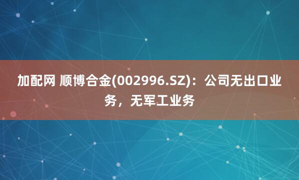 加配网 顺博合金(002996.SZ)：公司无出口业务，无军工业务