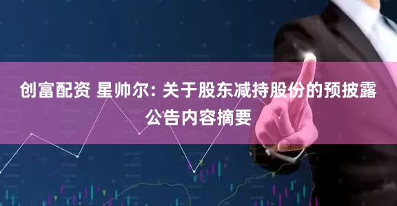 创富配资 星帅尔: 关于股东减持股份的预披露公告内容摘要