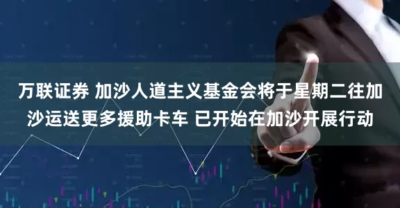 万联证券 加沙人道主义基金会将于星期二往加沙运送更多援助卡车 已开始在加沙开展行动
