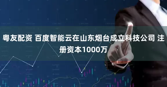 粤友配资 百度智能云在山东烟台成立科技公司 注册资本1000万