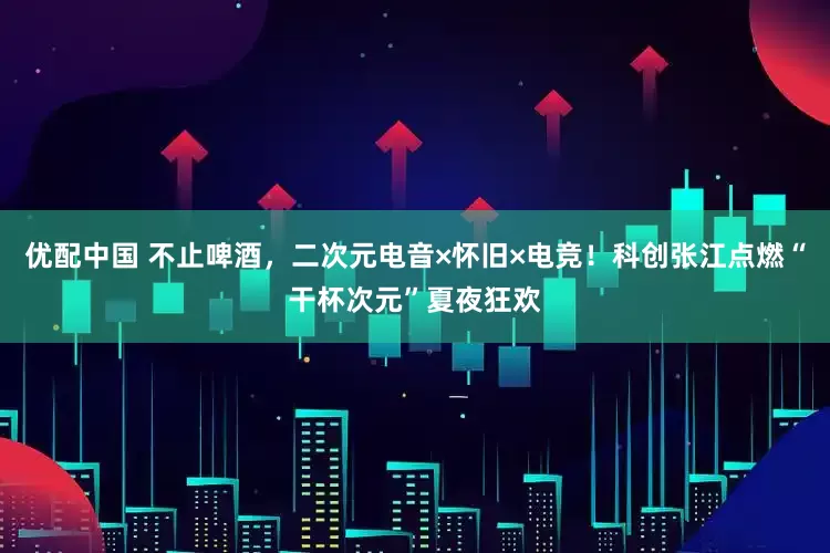 优配中国 不止啤酒，二次元电音×怀旧×电竞！科创张江点燃“干杯次元”夏夜狂欢