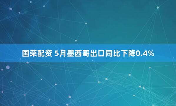 国荣配资 5月墨西哥出口同比下降0.4%
