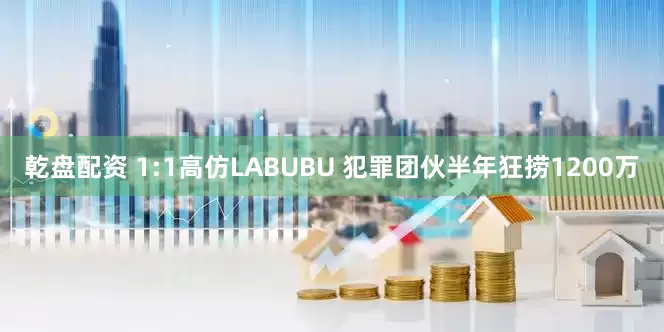 乾盘配资 1:1高仿LABUBU 犯罪团伙半年狂捞1200万