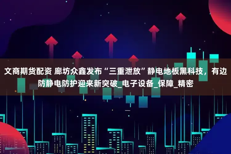 文商期货配资 廊坊众鑫发布“三重泄放”静电地板黑科技，有边防静电防护迎来新突破_电子设备_保障_精密