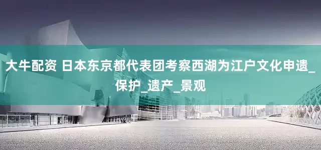 大牛配资 日本东京都代表团考察西湖为江户文化申遗_保护_遗产_景观