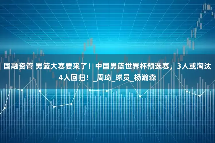 国融资管 男篮大赛要来了！中国男篮世界杯预选赛，3人或淘汰4人回归！_周琦_球员_杨瀚森