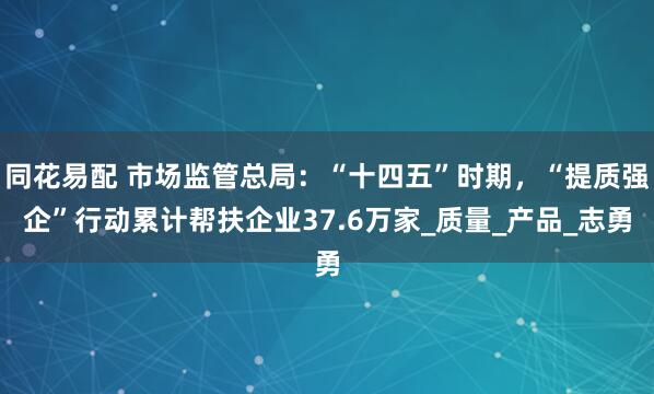 同花易配 市场监管总局：“十四五”时期，“提质强企”行动累计帮扶企业37.6万家_质量_产品_志勇