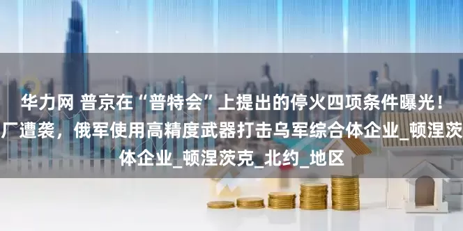 华力网 普京在“普特会”上提出的停火四项条件曝光！俄罗斯一炼油厂遭袭，俄军使用高精度武器打击乌军综合体企业_顿涅茨克_北约_地区