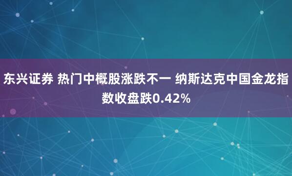 东兴证券 热门中概股涨跌不一 纳斯达克中国金龙指数收盘跌0.42%