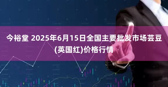 今裕堂 2025年6月15日全国主要批发市场芸豆(英国红)价格行情