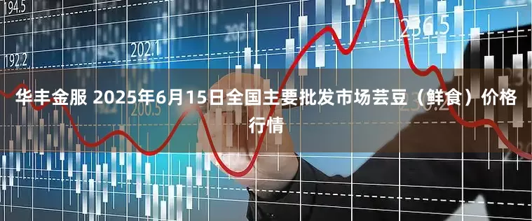 华丰金服 2025年6月15日全国主要批发市场芸豆（鲜食）价格行情