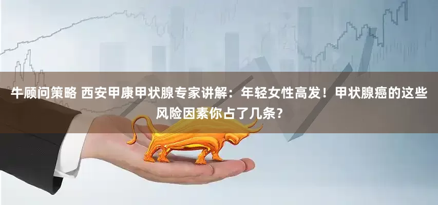 牛顾问策略 西安甲康甲状腺专家讲解：年轻女性高发！甲状腺癌的这些风险因素你占了几条？