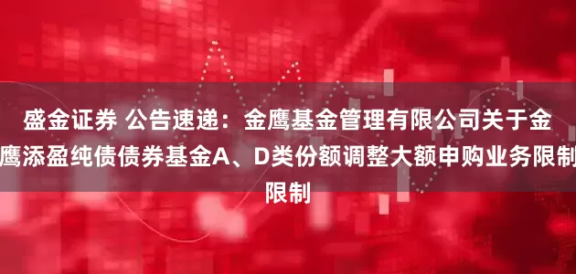 盛金证券 公告速递：金鹰基金管理有限公司关于金鹰添盈纯债债券基金A、D类份额调整大额申购业务限制